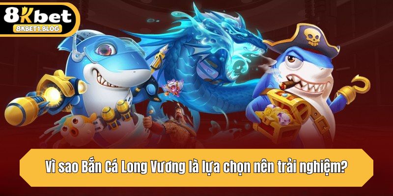 Vì sao Bắn Cá Long Vương là lựa chọn nên trải nghiệm?